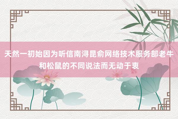 天然一初始因为听信南浔昆俞网络技术服务部老牛和松鼠的不同说法而无动于衷