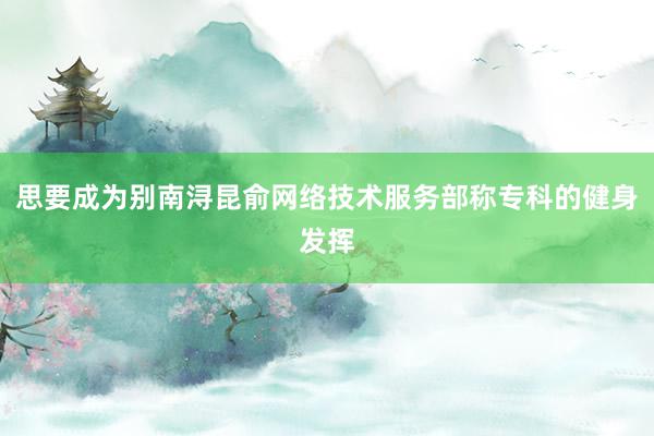 思要成为别南浔昆俞网络技术服务部称专科的健身发挥