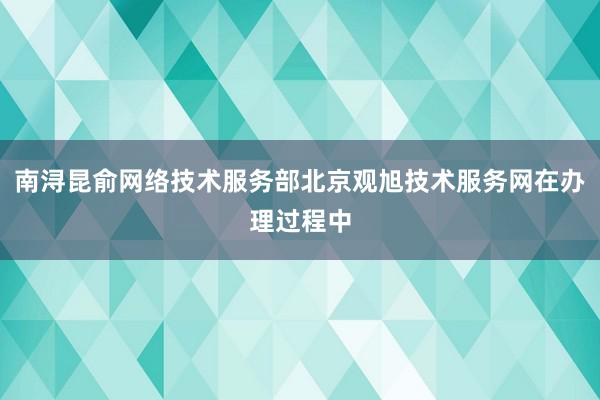 南浔昆俞网络技术服务部北京观旭技术服务网在办理过程中
