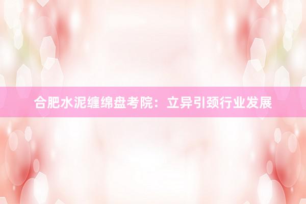 合肥水泥缠绵盘考院：立异引颈行业发展