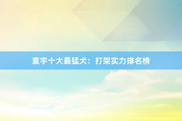 寰宇十大最猛犬：打架实力排名榜